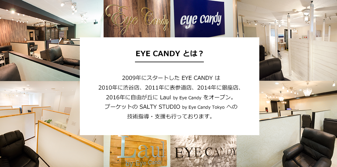 EYE CANDY とは？ 2009年にスタートした まつげエクステ専門店 EYE CANDY(アイキャンディー) は2010年に渋谷店、2011年に表参道店、2014年に銀座店、2016年に自由が丘に Laul by Eye Candy、2019年2月には新宿店をオープン。プーケットの SALTY STUDIO by Eye Candy Tokyo への技術指導・支援も行なっております。